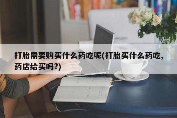 拉萨打胎药私人店打胎需要购买什么药吃呢(打胎买什么药吃,药店给买吗?)