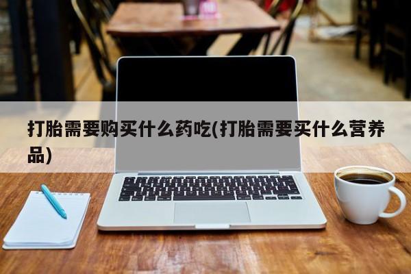 拉萨打胎药私人店打胎需要购买什么药吃(打胎需要买什么营养品)